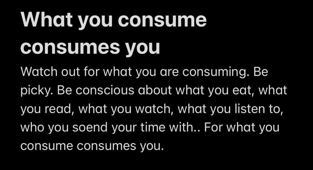 The conscious consumer: What you consume consumes you.

Watch out for what you are consuming.

Be picky. 

Be conscious about what you eat, what you read, what you watch, what you listen to, who you spend your time with.

For what you consume consumes you.